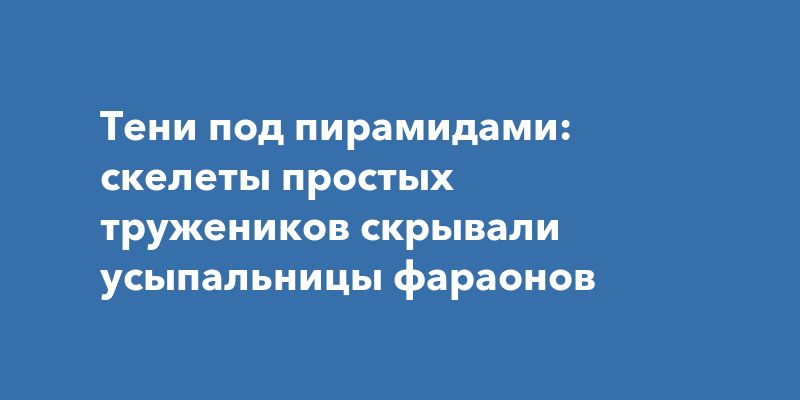 Тени под пирамидами: скелеты простых тружеников скрывали усыпальницы фараонов