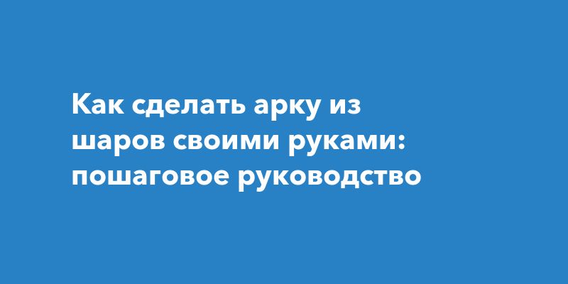 Как сделать арку из шаров своими руками: пошаговое руководство