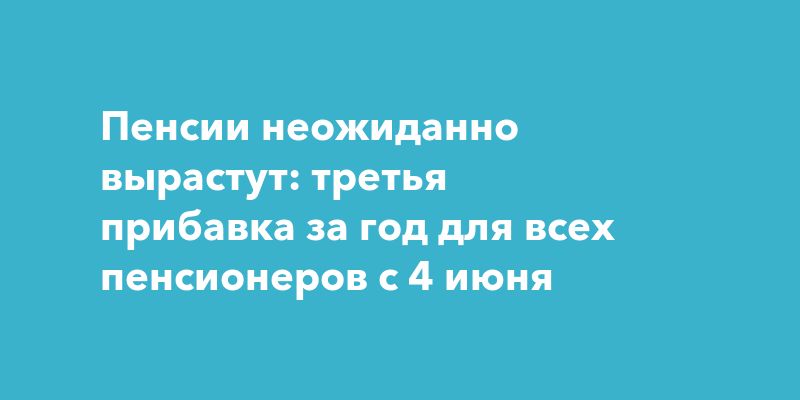 Пенсии неожиданно вырастут: третья прибавка за год для всех пенсионеров с 4 июня